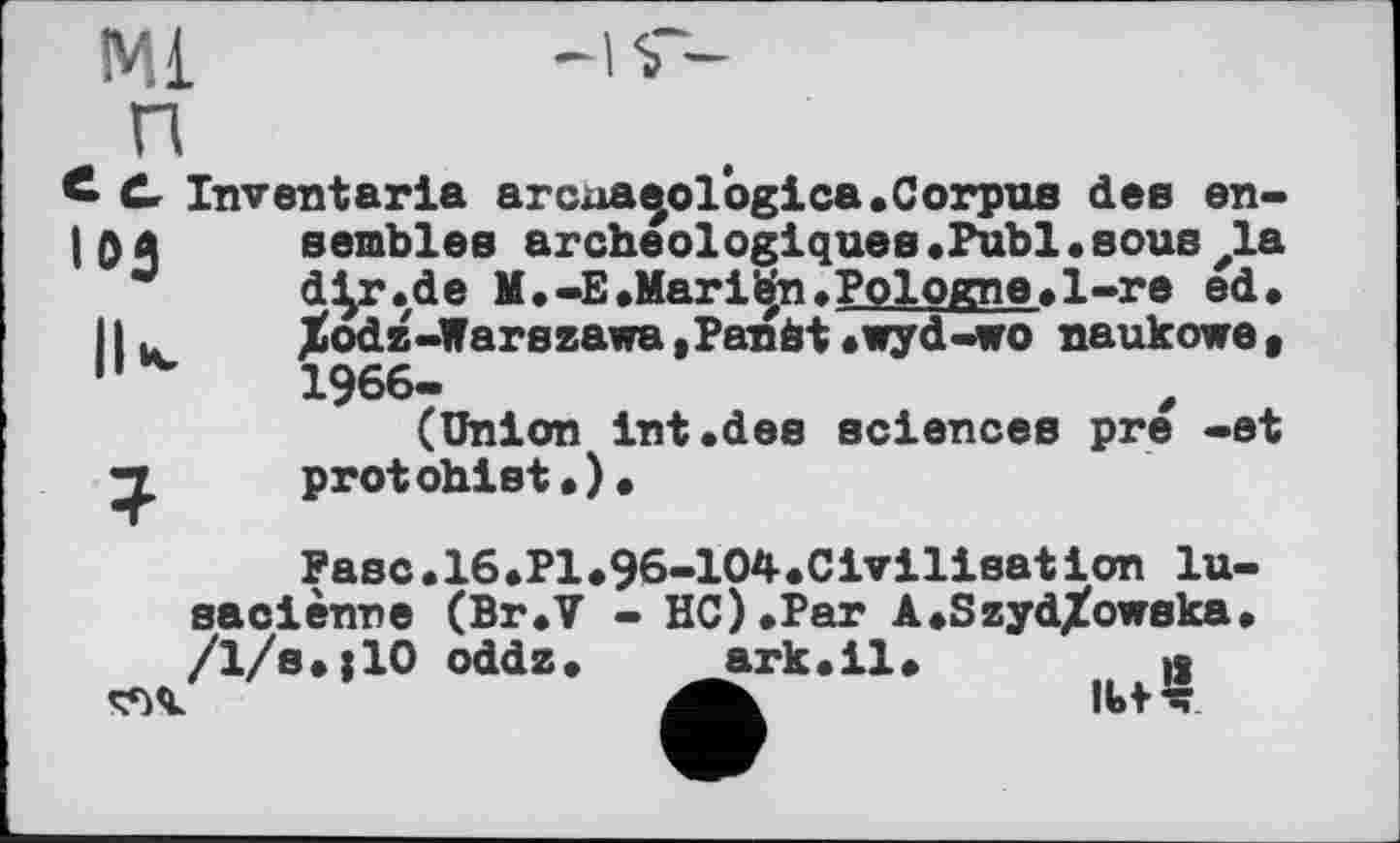 ﻿Ml
109
£ C Inventaria archaeologies.Corpus dee en-I 0a semblés archéologiques.Publ•sous zla d^r.de M.-E.Marіbn.Pologne.1-re ed.
11u	%odz-Warszawa,Panât.wyd-wo naukowe(
"	1966-
(Un1on Int.dee sciences pre -et protohist.).
Fase.16.Pl*96-104»Cirilisat ion lu-/ї/І;ї10 йаі” "2Lk.il"
saciènne (Br.V - НС).Par A.Szyd/owska
IU